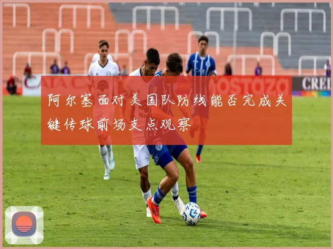阿尔塞面对美国队防线能否完成关键传球前场支点观察