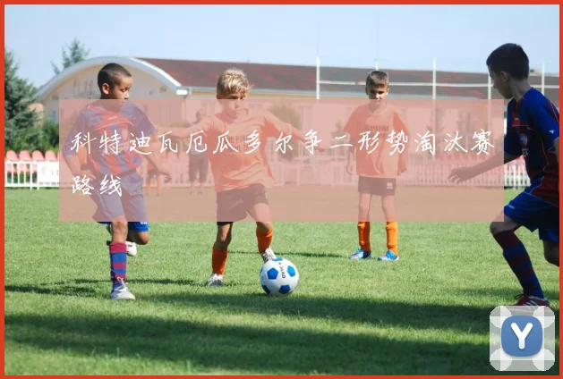 科特迪瓦厄瓜多尔争二形势淘汰赛路线