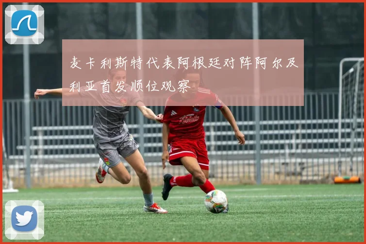 麦卡利斯特代表阿根廷对阵阿尔及利亚首发顺位观察