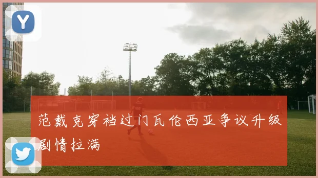 范戴克穿裆过门瓦伦西亚争议升级剧情拉满