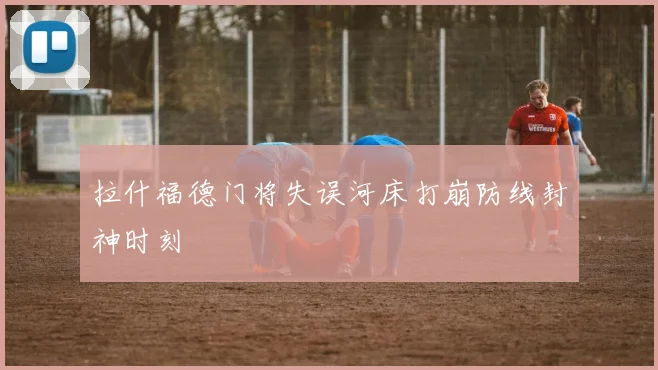 拉什福德门将失误河床打崩防线封神时刻