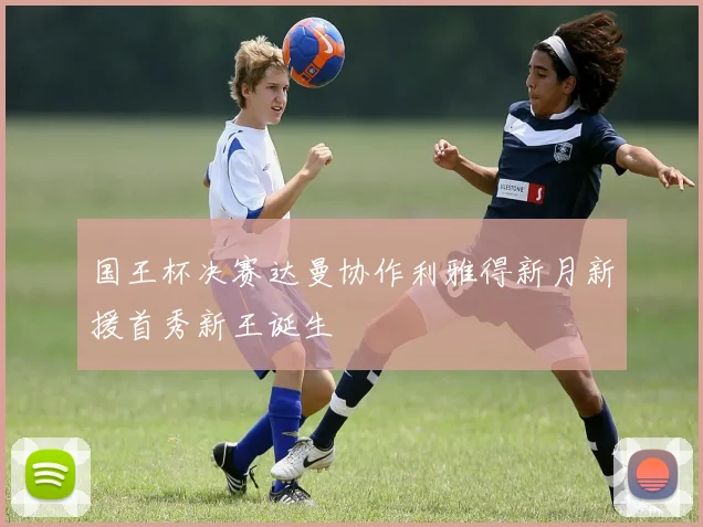 国王杯决赛达曼协作利雅得新月新援首秀新王诞生