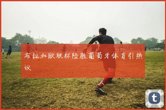 布拉加欧联杯险胜葡萄牙体育引热议