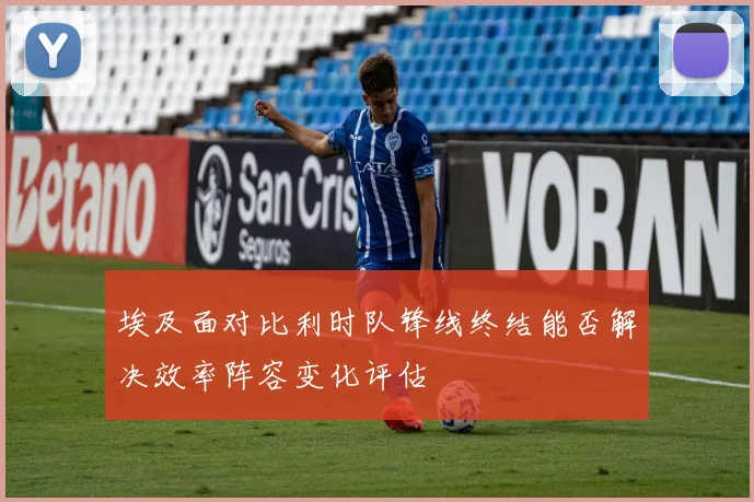 埃及面对比利时队锋线终结能否解决效率阵容变化评估