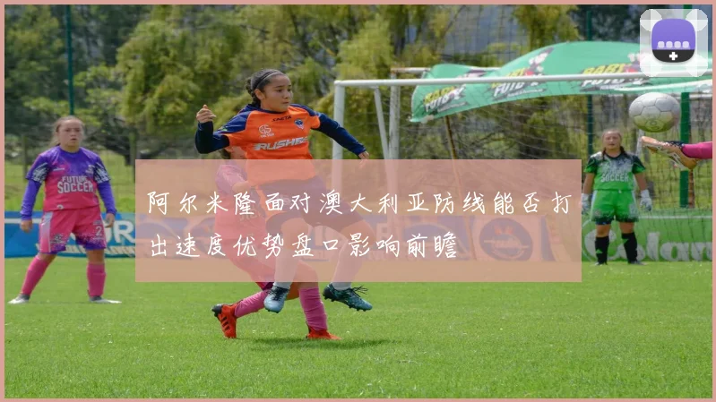 阿尔米隆面对澳大利亚防线能否打出速度优势盘口影响前瞻