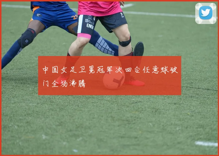 中国女足卫冕冠军次回合任意球破门全场沸腾