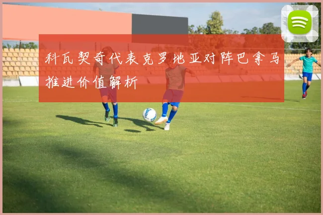 科瓦契奇代表克罗地亚对阵巴拿马推进价值解析