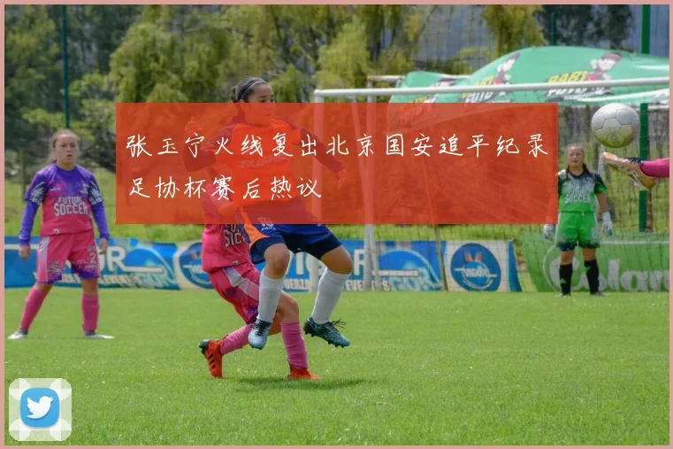 张玉宁火线复出北京国安追平纪录足协杯赛后热议