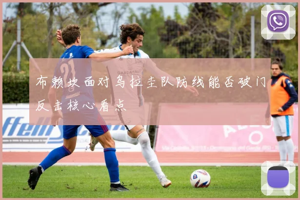 布赖坎面对乌拉圭队防线能否破门反击核心看点